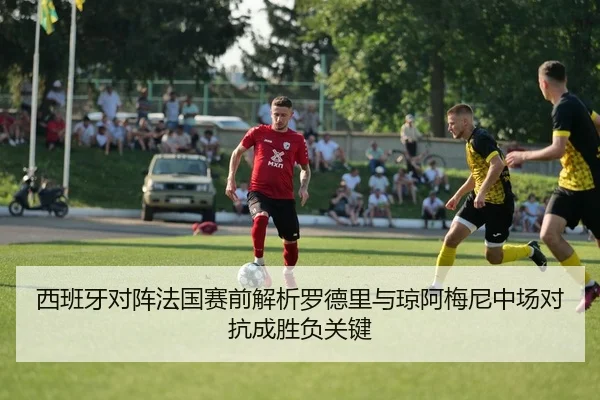 西班牙对阵法国赛前解析罗德里与琼阿梅尼中场对抗成胜负关键